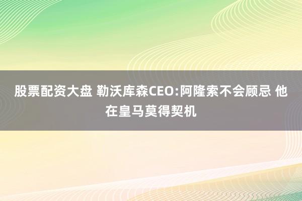 股票配资大盘 勒沃库森CEO:阿隆索不会顾忌 他在皇马莫得契机
