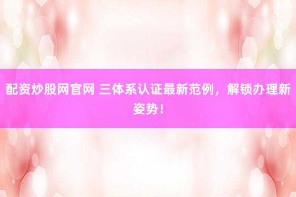 配资炒股网官网 三体系认证最新范例，解锁办理新姿势！