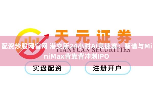 配资炒股网官网 港交所24小时AI竞速赛：智谱与MiniMax背靠背冲刺IPO