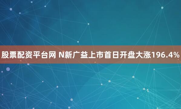 股票配资平台网 N新广益上市首日开盘大涨196.4%