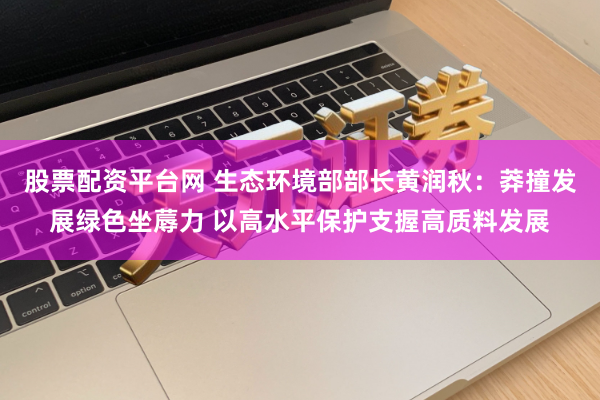 股票配资平台网 生态环境部部长黄润秋：莽撞发展绿色坐蓐力 以高水平保护支握高质料发展