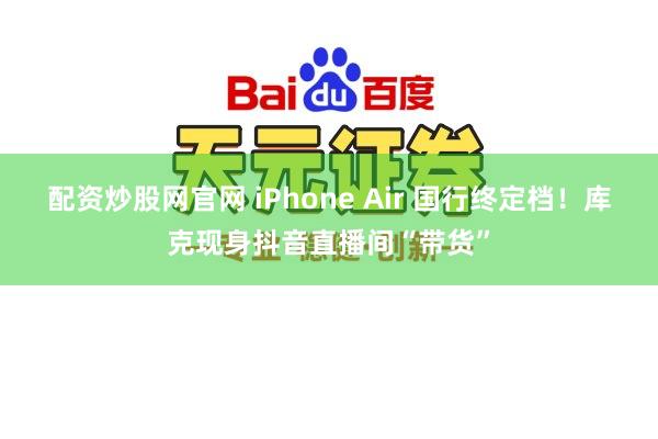 配资炒股网官网 iPhone Air 国行终定档！库克现身抖音直播间“带货”