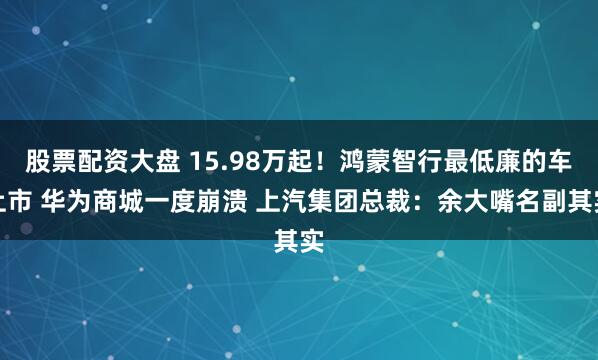 股票配资大盘 15.98万起！鸿蒙智行最低廉的车上市 华为商城一度崩溃 上汽集团总裁：余大嘴名副其实