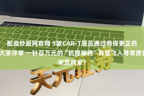 配资炒股网官网 5款CAR-T居品通过商保更正药目次大家评审 一针百万元的“抗癌神药”有望飞入寻常庶民家？