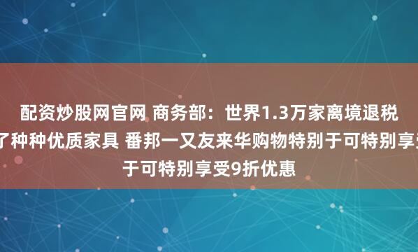 配资炒股网官网 商务部：世界1.3万家离境退税商店备足了种种优质家具 番邦一又友来华购物特别于可特别享受9折优惠