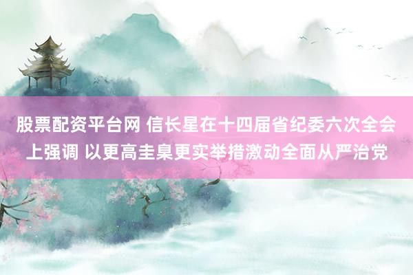 股票配资平台网 信长星在十四届省纪委六次全会上强调 以更高圭臬更实举措激动全面从严治党