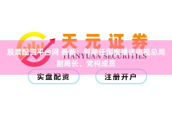 股票配资平台网 最新：何飚任国度播送电视总局副局长、党构成员