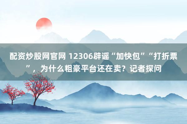 配资炒股网官网 12306辟谣“加快包”“打折票”，为什么粗豪平台还在卖？记者探问