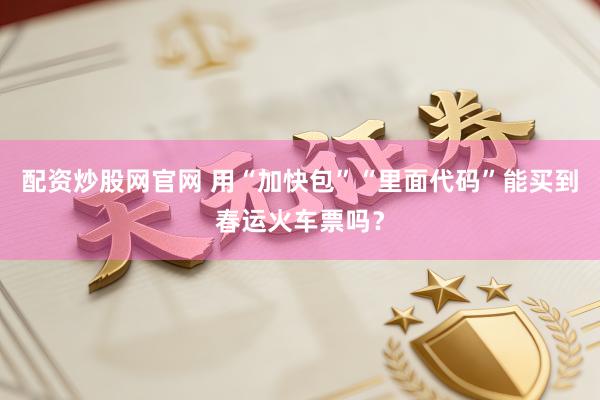 配资炒股网官网 用“加快包”“里面代码”能买到春运火车票吗？