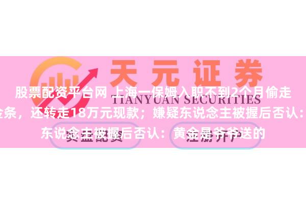 股票配资平台网 上海一保姆入职不到2个月偷走老东说念主7块金条，还转走18万元现款；嫌疑东说念主被握后否认：黄金是爷爷送的