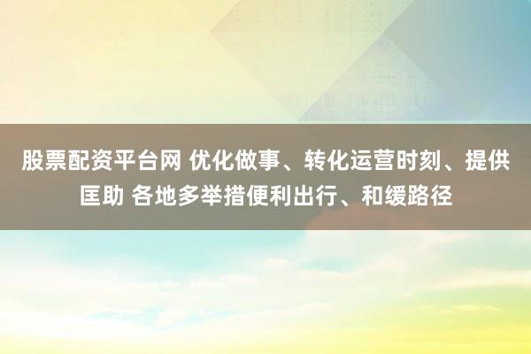 股票配资平台网 优化做事、转化运营时刻、提供匡助 各地多举措便利出行、和缓路径