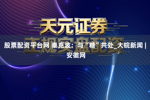 股票配资平台网 秦克波：与“糖”共处_大皖新闻 | 安徽网