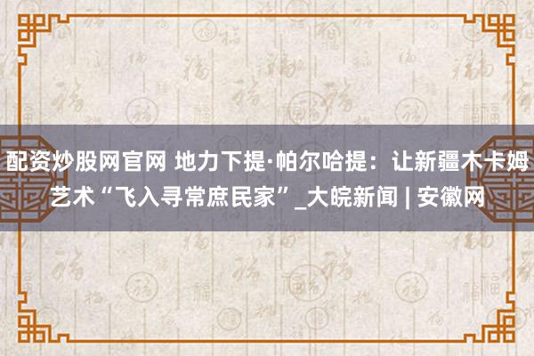 配资炒股网官网 地力下提·帕尔哈提：让新疆木卡姆艺术“飞入寻常庶民家”_大皖新闻 | 安徽网