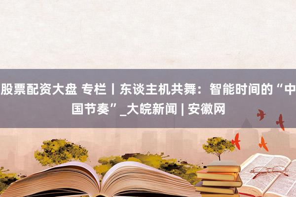 股票配资大盘 专栏丨东谈主机共舞：智能时间的“中国节奏”_大皖新闻 | 安徽网