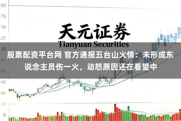 股票配资平台网 官方通报五台山火情：未形成东说念主员伤一火，动怒原因还在看望中