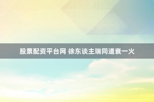 股票配资平台网 徐东谈主瑞同道衰一火