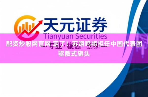 配资炒股网官网 定了！苏翊鸣将担任中国代表团驱散式旗头