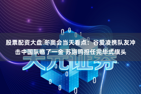 股票配资大盘 冬奥会当天看点：谷爱凌携队友冲击中国队临了一金 苏翊鸣担任完毕式旗头