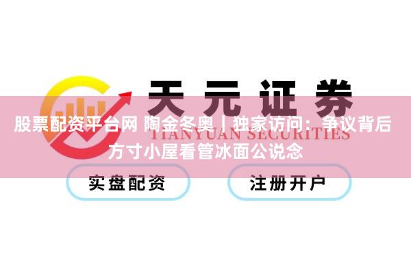 股票配资平台网 陶金冬奥｜独家访问：争议背后 方寸小屋看管冰面公说念