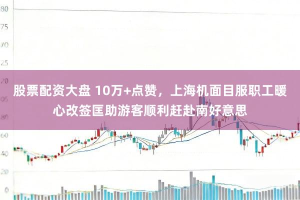 股票配资大盘 10万+点赞，上海机面目服职工暖心改签匡助游客顺利赶赴南好意思