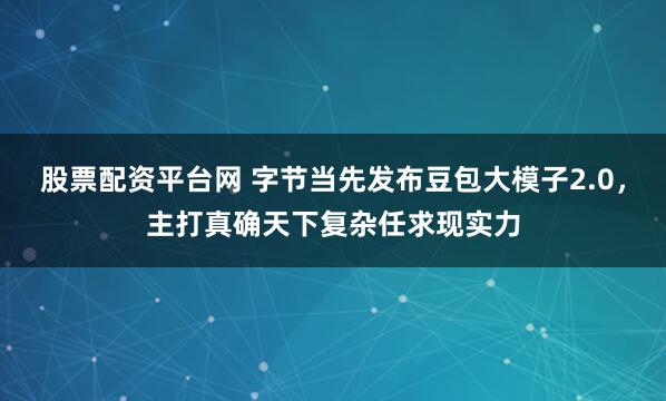 股票配资平台网 字节当先发布豆包大模子2.0，主打真确天下复杂任求现实力