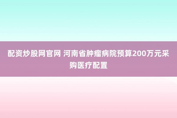 配资炒股网官网 河南省肿瘤病院预算200万元采购医疗配置
