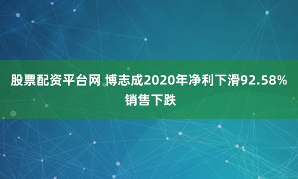 股票配资平台网 博志成2020年净利下滑92.58% 销售下跌