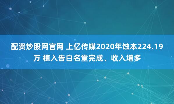 配资炒股网官网 上亿传媒2020年蚀本224.19万 植入告白名堂完成、收入增多