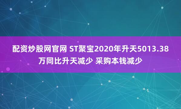 配资炒股网官网 ST聚宝2020年升天5013.38万同比升天减少 采购本钱减少