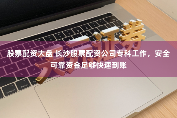 股票配资大盘 长沙股票配资公司专科工作，安全可靠资金足够快速到账