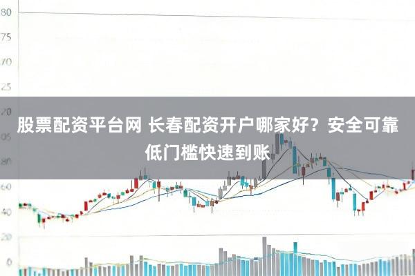 股票配资平台网 长春配资开户哪家好？安全可靠低门槛快速到账