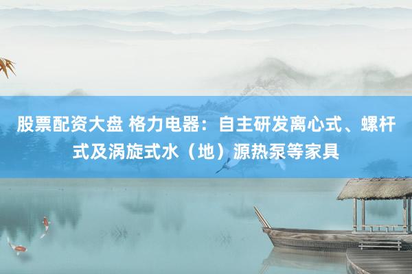 股票配资大盘 格力电器：自主研发离心式、螺杆式及涡旋式水（地）源热泵等家具