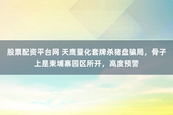股票配资平台网 天鹰量化套牌杀猪盘骗局，骨子上是柬埔寨园区所开，高度预警