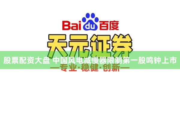 股票配资大盘 中国风电减慢器限制第一股鸣钟上市