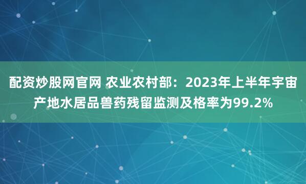 配资炒股网官网 农业农村部：2023年上半年宇宙产地水居品兽药残留监测及格率为99.2%