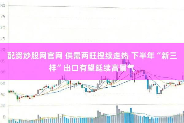 配资炒股网官网 供需两旺捏续走热 下半年“新三样”出口有望延续高景气