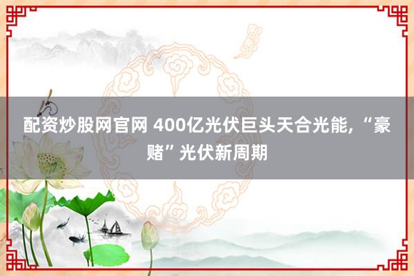 配资炒股网官网 400亿光伏巨头天合光能, “豪赌”光伏新周期