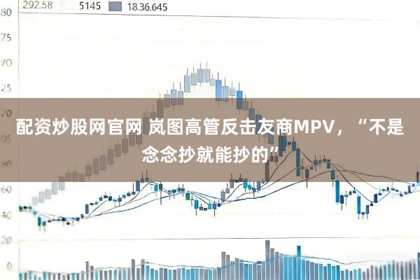 配资炒股网官网 岚图高管反击友商MPV，“不是念念抄就能抄的”