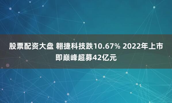 股票配资大盘 翱捷科技跌10.67% 2022年上市即巅峰超募42亿元