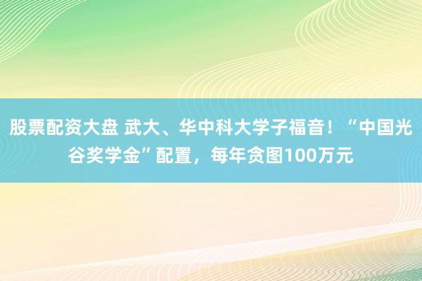 股票配资大盘 武大、华中科大学子福音！“中国光谷奖学金”配置，每年贪图100万元