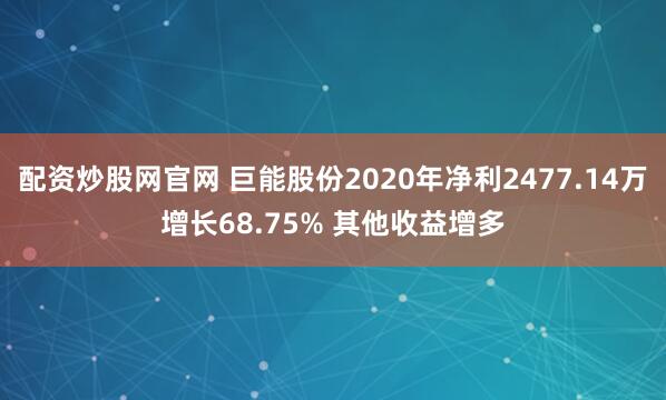 配资炒股网官网 巨能股份2020年净利2477.14万增长68.75% 其他收益增多