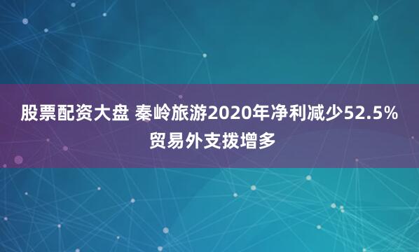 股票配资大盘 秦岭旅游2020年净利减少52.5% 贸易外支拨增多