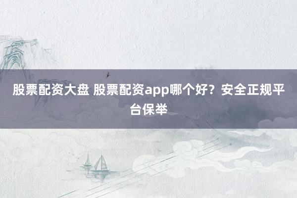 股票配资大盘 股票配资app哪个好？安全正规平台保举