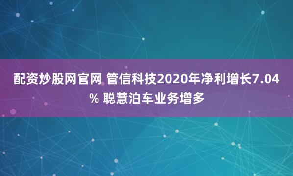 配资炒股网官网 管信科技2020年净利增长7.04% 聪慧泊车业务增多