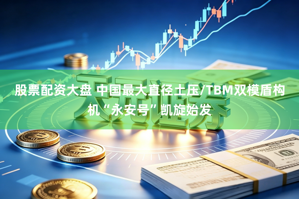 股票配资大盘 中国最大直径土压/TBM双模盾构机“永安号”凯旋始发
