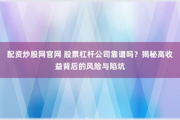 配资炒股网官网 股票杠杆公司靠谱吗？揭秘高收益背后的风险与陷坑
