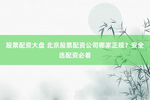 股票配资大盘 北京股票配资公司哪家正规？安全选配资必看