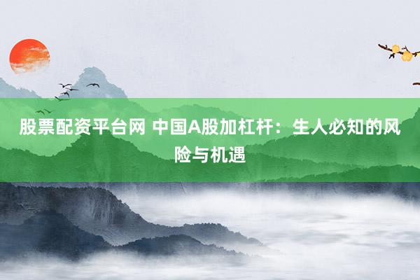 股票配资平台网 中国A股加杠杆：生人必知的风险与机遇