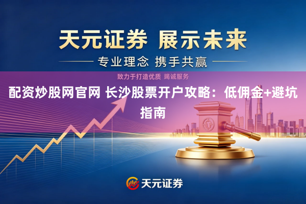 配资炒股网官网 长沙股票开户攻略：低佣金+避坑指南