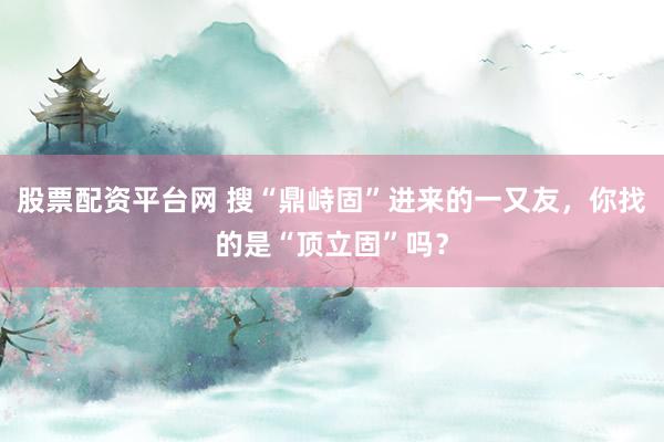 股票配资平台网 搜“鼎峙固”进来的一又友，你找的是“顶立固”吗？